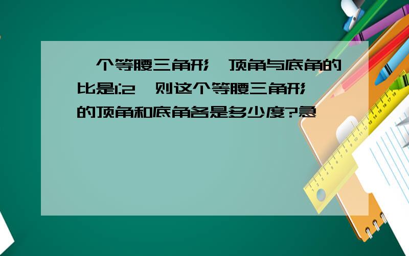 一个等腰三角形,顶角与底角的比是1:2,则这个等腰三角形的顶角和底角各是多少度?急