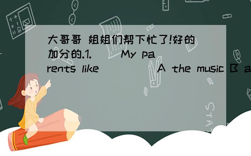 大哥哥 姐姐们帮下忙了!好的加分的.1.( )My parents like_____A the music B a music C music D an music2.( )More college graduates would like to work in____west part of our country_____next yearA the...the B /.../ C /...the D the.../3.A:How