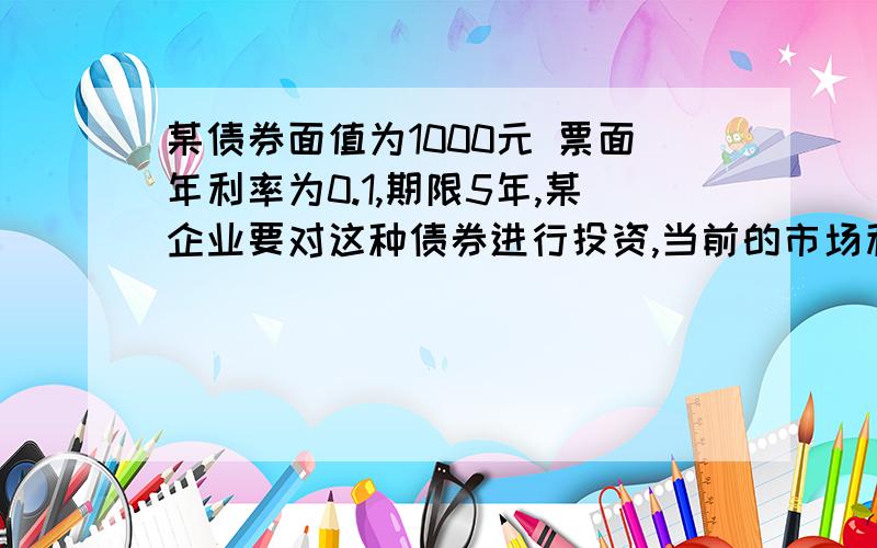 某债券面值为1000元 票面年利率为0.1,期限5年,某企业要对这种债券进行投资,当前的市场利率为0.12,问债券价格为多少时才能进行投资