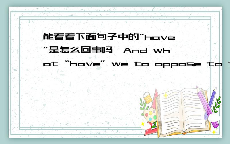 能看看下面句子中的“have”是怎么回事吗,And what “have” we to oppose to them?Shall we try argument?Sir,we have been trying that for the last ten years.“ Have” we anything new to offer upon the subject?Nothing.既然And what