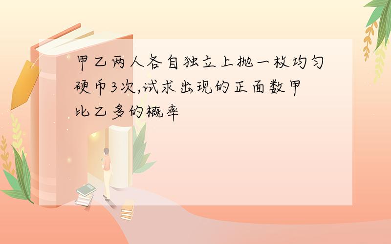 甲乙两人各自独立上抛一枚均匀硬币3次,试求出现的正面数甲比乙多的概率