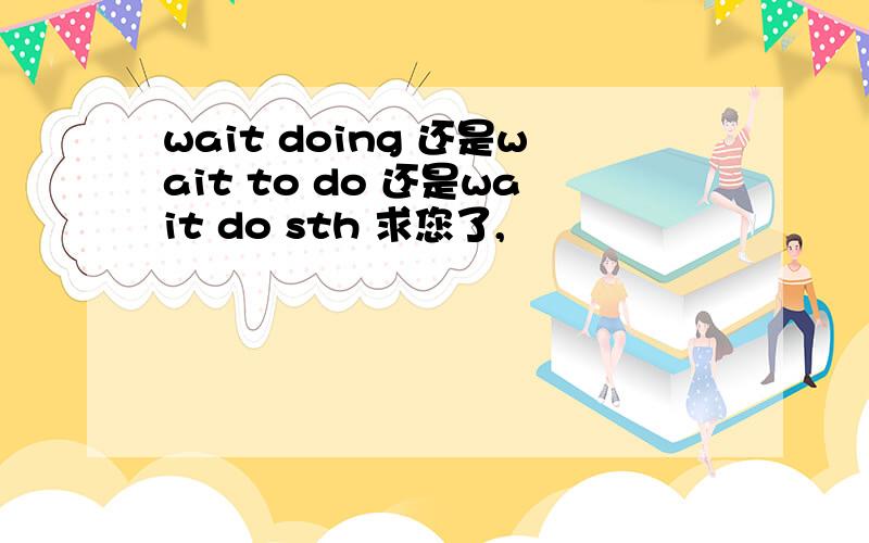 wait doing 还是wait to do 还是wait do sth 求您了,