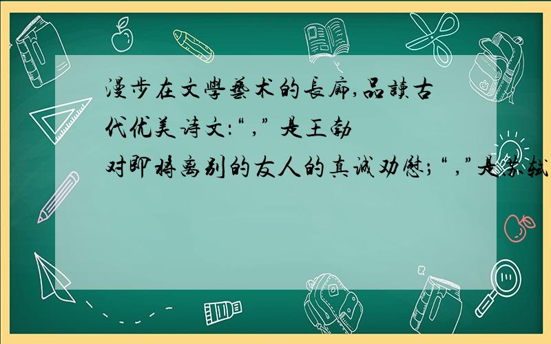 漫步在文学艺术的长廊,品读古代优美诗文：“ ,” 是王勃对即将离别的友人的真诚劝慰；“ ,”是苏轼