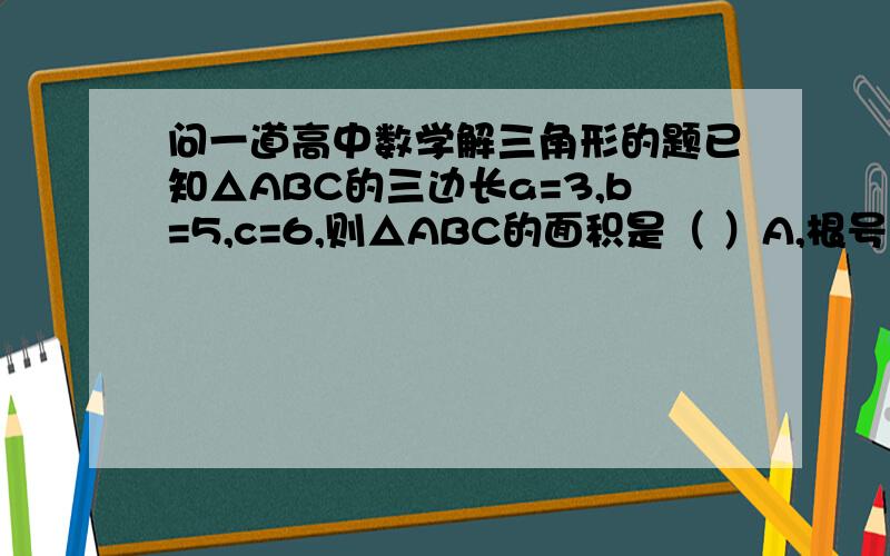 问一道高中数学解三角形的题已知△ABC的三边长a=3,b=5,c=6,则△ABC的面积是（ ）A,根号14 B,二分之根号14 C ,根号15 D,二分之根号15理论上来说是先用余弦定理求出一个角,然后用面积公式求,但是