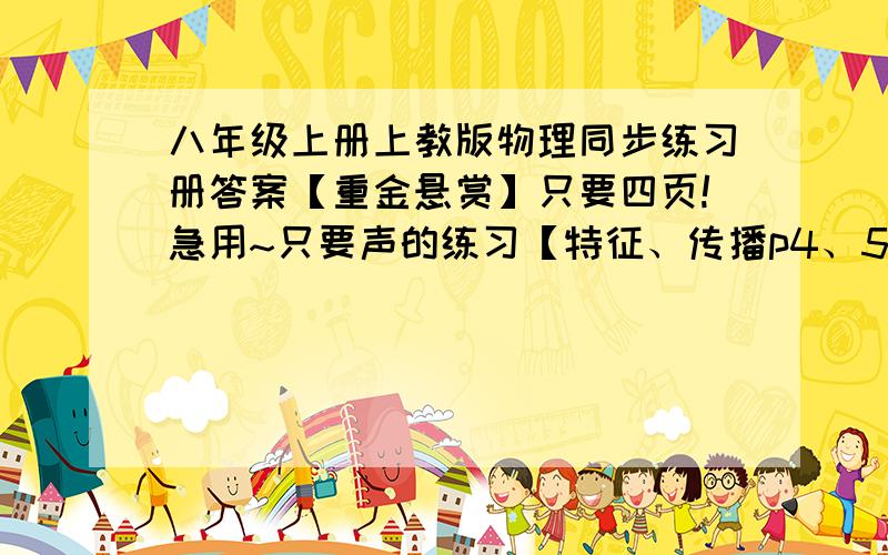 八年级上册上教版物理同步练习册答案【重金悬赏】只要四页!急用~只要声的练习【特征、传播p4、5、7、8】的基本训练!只要这一点点~快速的,今天截止..thanks,急用.八上的上教版.重金.只要7