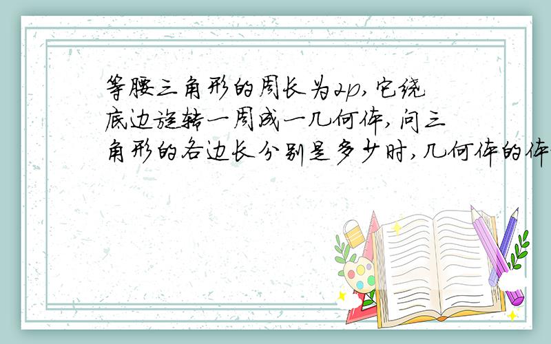 等腰三角形的周长为2p,它绕底边旋转一周成一几何体,问三角形的各边长分别是多少时,几何体的体积最大?