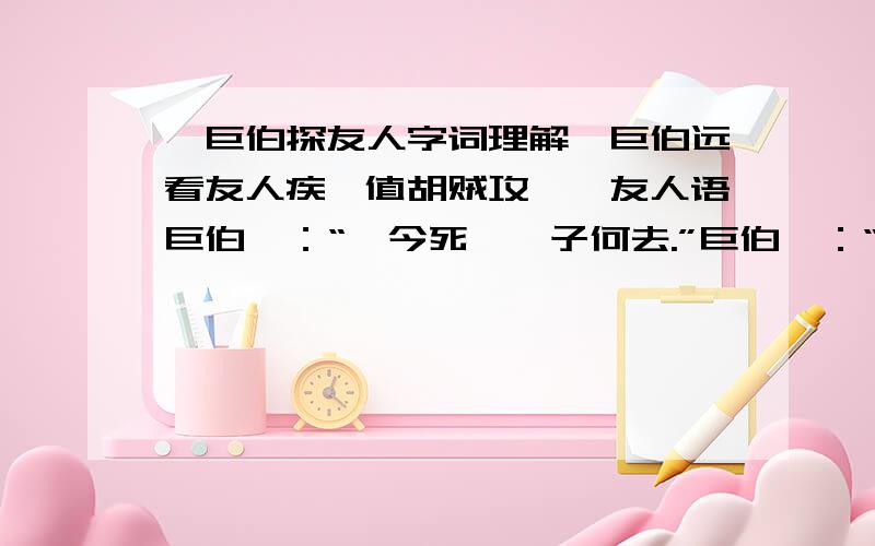 荀巨伯探友人字词理解荀巨伯远看友人疾,值胡贼攻郡,友人语巨伯曰：“吾今死矣,子何去.”巨伯曰：“远来相视,子令吾去,败义以求生,岂荀巨伯所行耶?”贼既至,谓巨伯曰：“大军至,一郡尽