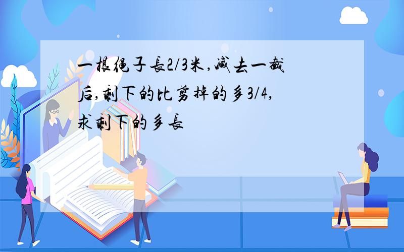 一根绳子长2/3米,减去一截后,剩下的比剪掉的多3/4,求剩下的多长