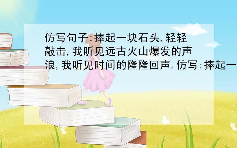 仿写句子:捧起一块石头,轻轻敲击,我听见远古火山爆发的声浪,我听见时间的隆隆回声.仿写:捧起一口山泉情快一些