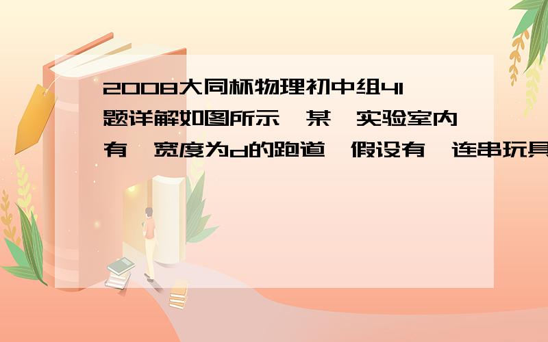 2008大同杯物理初中组41题详解如图所示,某一实验室内有一宽度为d的跑道,假设有一连串玩具车沿着同一直线以相同的速度v鱼贯驶过,每辆玩具车相距a,玩具车宽b,有一智能机器人沿一直线以最