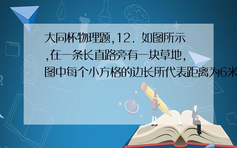 大同杯物理题,12．如图所示,在一条长直路旁有一块草地,图中每个小方格的边长所代表距离为6米.小张同学沿草地边缘直路运动的最大速度是6米/秒,在草地上运动的最大速度为3米/秒.请在下图