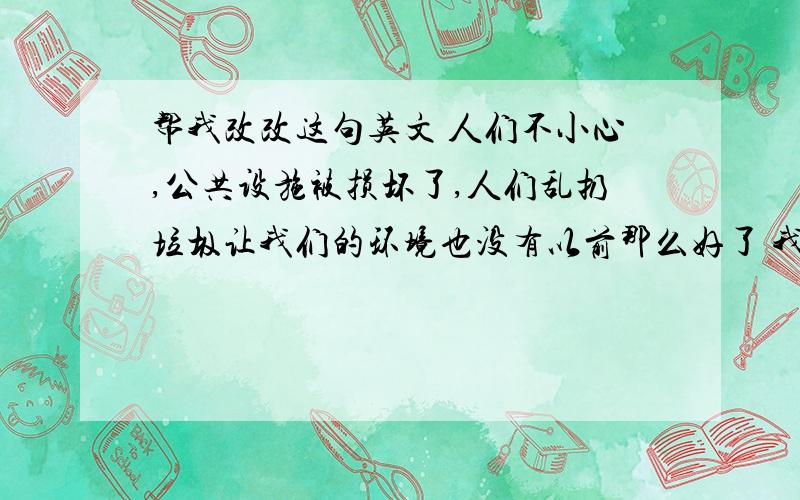 帮我改改这句英文 人们不小心,公共设施被损坏了,人们乱扔垃圾让我们的环境也没有以前那么好了 我说的是 pubilc facilities (前面用加the吗)are broken by people(people前面用加the吗)who use them careless a