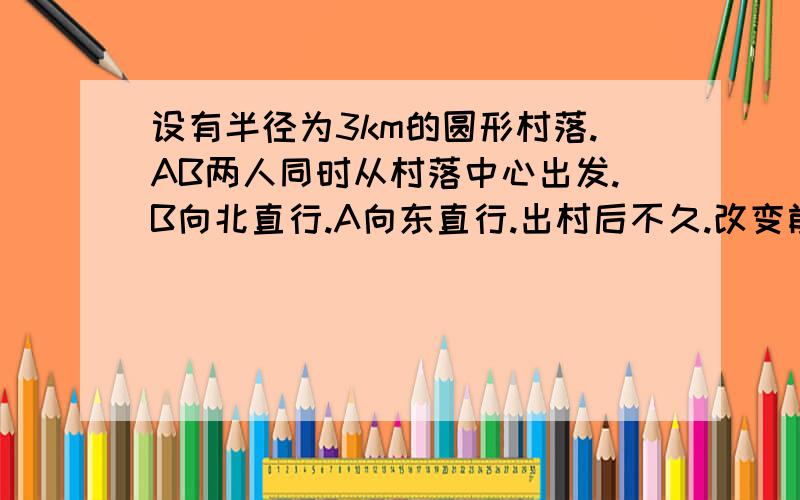 设有半径为3km的圆形村落.AB两人同时从村落中心出发.B向北直行.A向东直行.出村后不久.改变前进方向.沿着与村落周界相切的直线前进.设AB两人速度一定.其速度比为3:1.问两人在何处相遇?