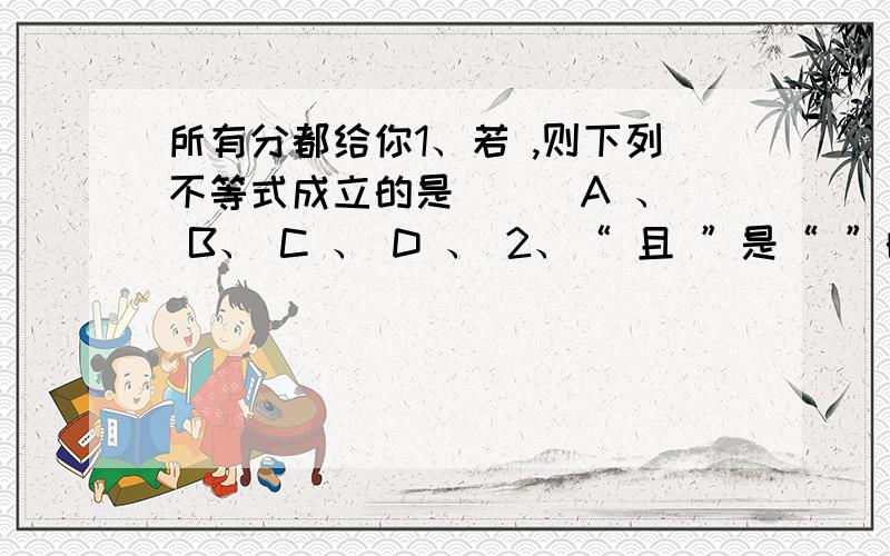 所有分都给你1、若 ,则下列不等式成立的是 （ ）A 、 B、 C 、 D 、 2、“ 且 ”是“ ”的 （ ）A、充分而非必要条件 B、必要而非充分条件C、充要条件 D、既非充分又非必要条件3、设 ,则以下