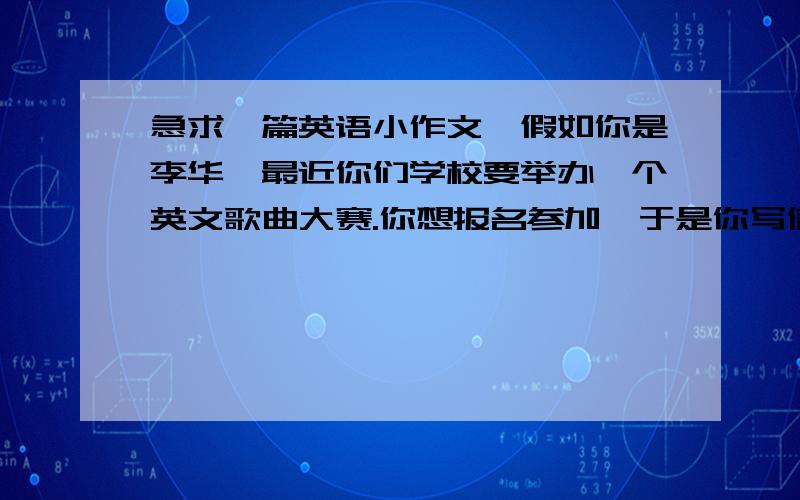 急求一篇英语小作文,假如你是李华,最近你们学校要举办一个英文歌曲大赛.你想报名参加,于是你写信给你的美国朋友Joshua,希望他给你推荐一首合适的英文歌曲.内容要点如下：1.,你们学校要