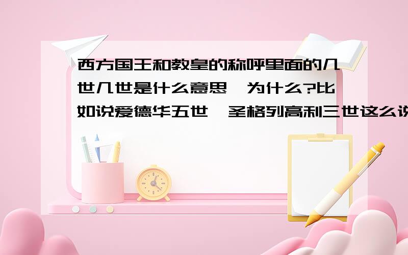 西方国王和教皇的称呼里面的几世几世是什么意思,为什么?比如说爱德华五世,圣格列高利三世这么说，他的本名可能并不叫爱德华吧，那么他为什么又要以爱德华命名，这是自称的还是后人