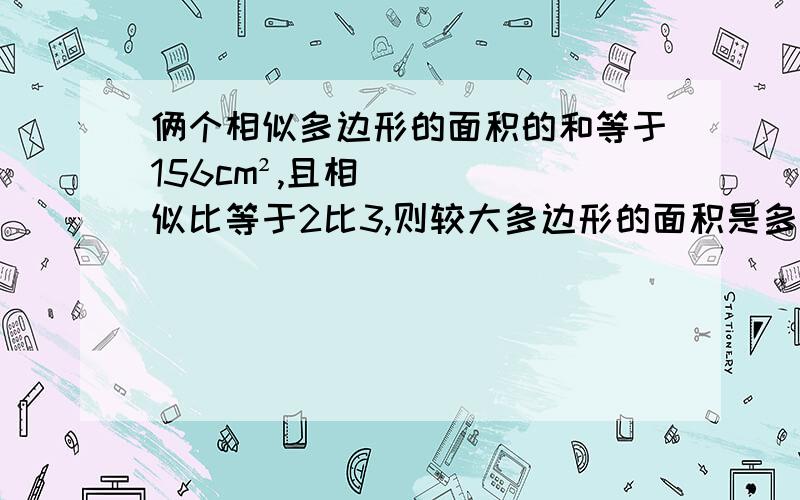 俩个相似多边形的面积的和等于156cm²,且相似比等于2比3,则较大多边形的面积是多少平方厘米?