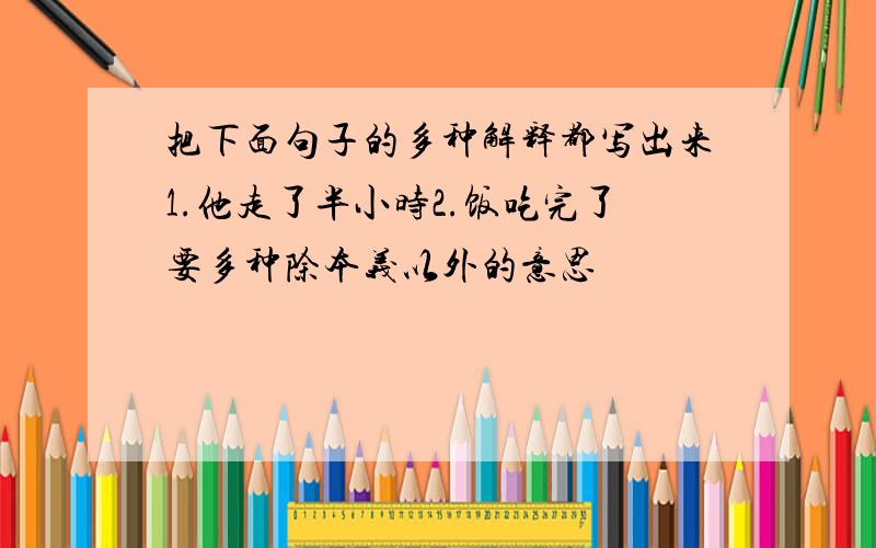 把下面句子的多种解释都写出来1.他走了半小时2.饭吃完了要多种除本义以外的意思