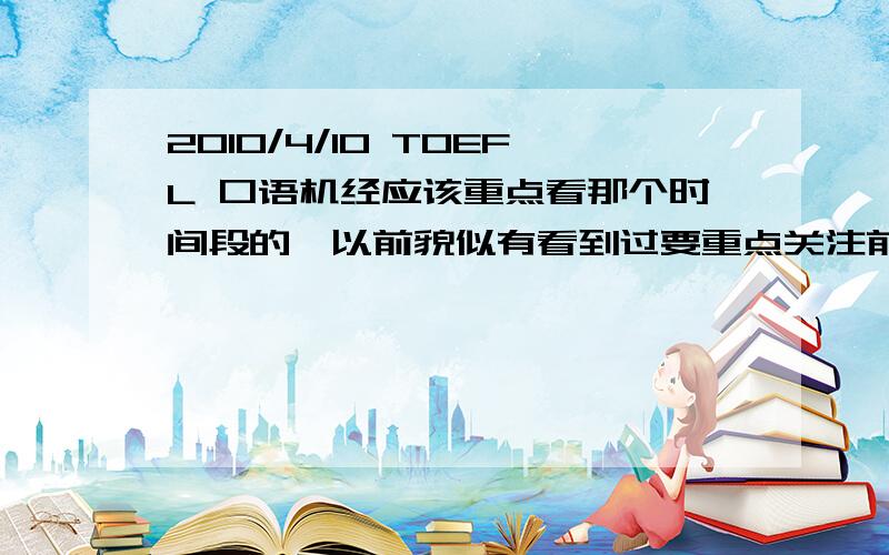 2010/4/10 TOEFL 口语机经应该重点看那个时间段的,以前貌似有看到过要重点关注前一年（还是2年?）的某个时间段的,但具体忘了,希望有好心人指路.p.s 我知道这个仅仅是参考,仅此而已,实力还是