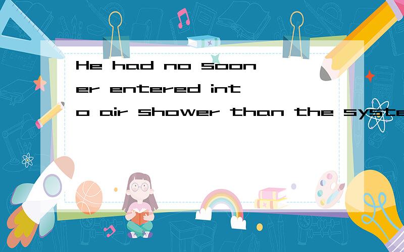 He had no sooner entered into air shower than the systems .他刚刚进入风淋室,风淋室的装置就开始喷出高速洁和洁净的气体.He had no sooner entered into air shower than the systems of the air shower began to eject high-spped and