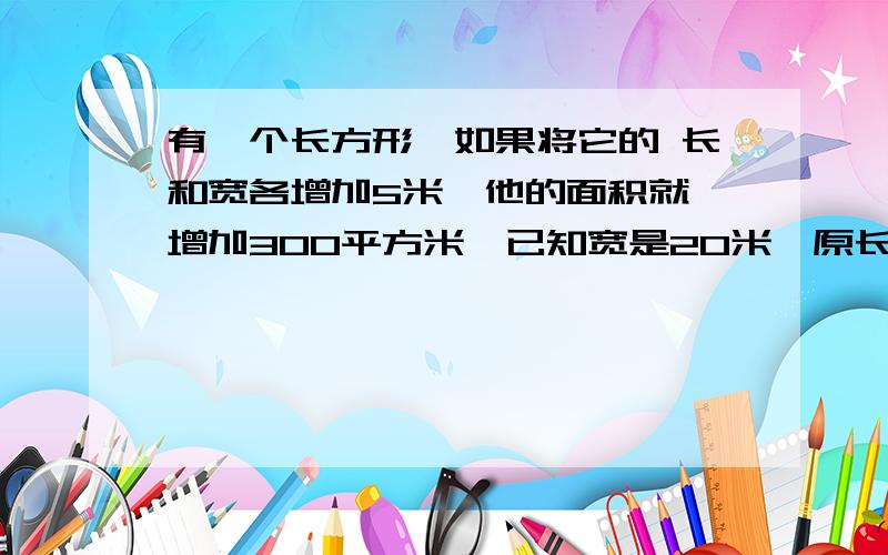 有一个长方形,如果将它的 长和宽各增加5米,他的面积就 增加300平方米,已知宽是20米,原长是