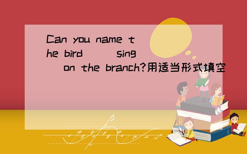 Can you name the bird__(sing) on the branch?用适当形式填空
