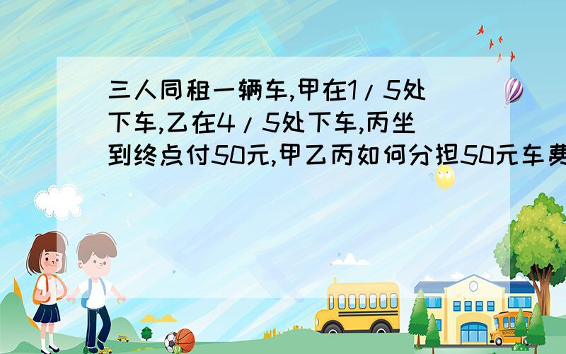 三人同租一辆车,甲在1/5处下车,乙在4/5处下车,丙坐到终点付50元,甲乙丙如何分担50元车费?马上上学了