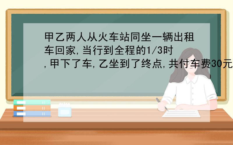 甲乙两人从火车站同坐一辆出租车回家,当行到全程的1/3时,甲下了车,乙坐到了终点,共付车费30元,甲、乙两人按路程远近各应付款多少元?