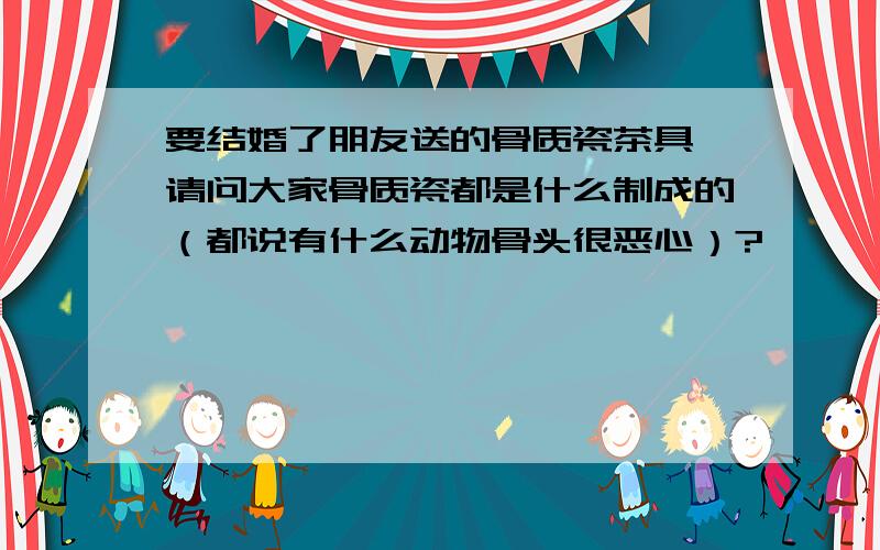 要结婚了朋友送的骨质瓷茶具,请问大家骨质瓷都是什么制成的（都说有什么动物骨头很恶心）?