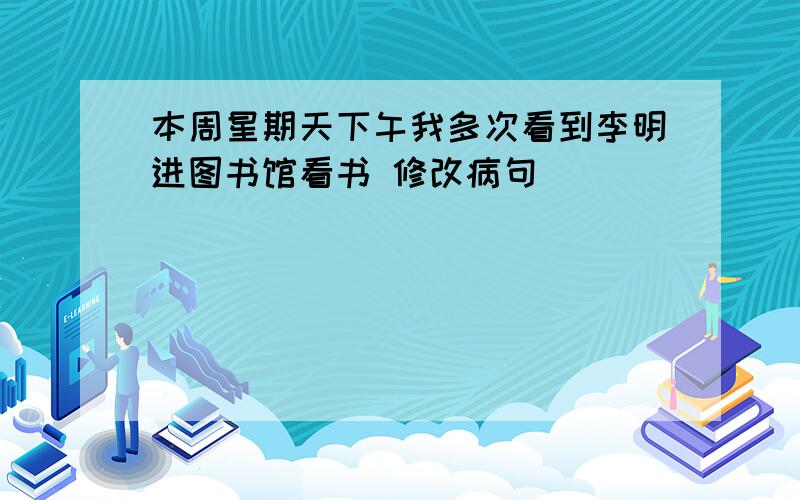 本周星期天下午我多次看到李明进图书馆看书 修改病句