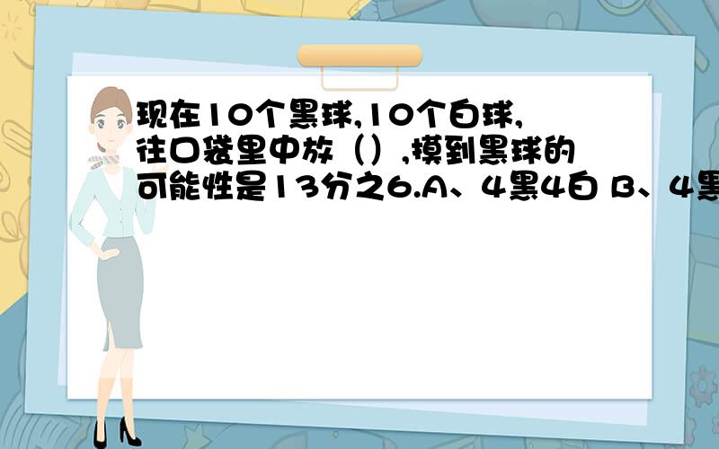 现在10个黑球,10个白球,往口袋里中放（）,摸到黑球的可能性是13分之6.A、4黑4白 B、4黑2白 C、4白2黑 D、9白3黑