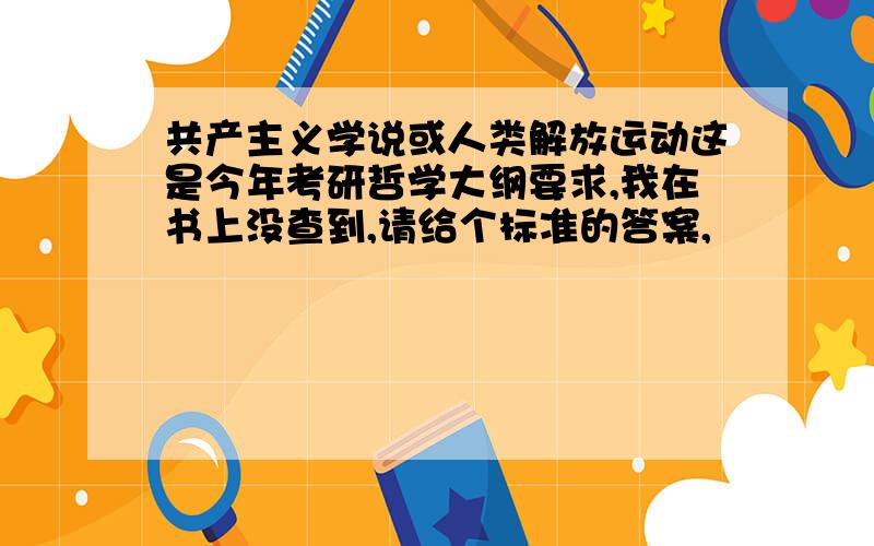 共产主义学说或人类解放运动这是今年考研哲学大纲要求,我在书上没查到,请给个标准的答案,