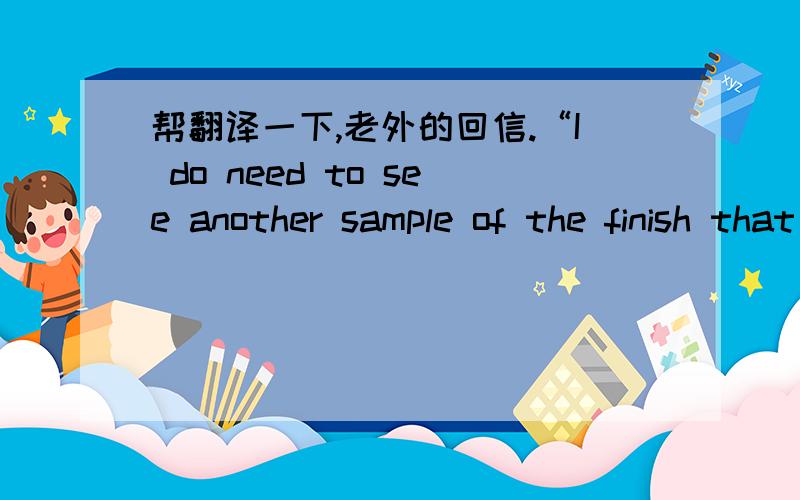 帮翻译一下,老外的回信.“I do need to see another sample of the finish that we discussed that is able to be used as is or can be painted another color by the consumer. The surface of the sample I received is to smooth and high gloss. The fi