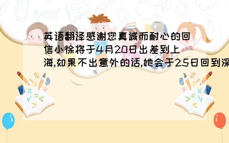 英语翻译感谢您真诚而耐心的回信小徐将于4月20日出差到上海,如果不出意外的话,她会于25日回到深圳,如果您有时间,我们可以在25日见面我们需要讨论的还是关于STF—1132这一产品的问题,在现