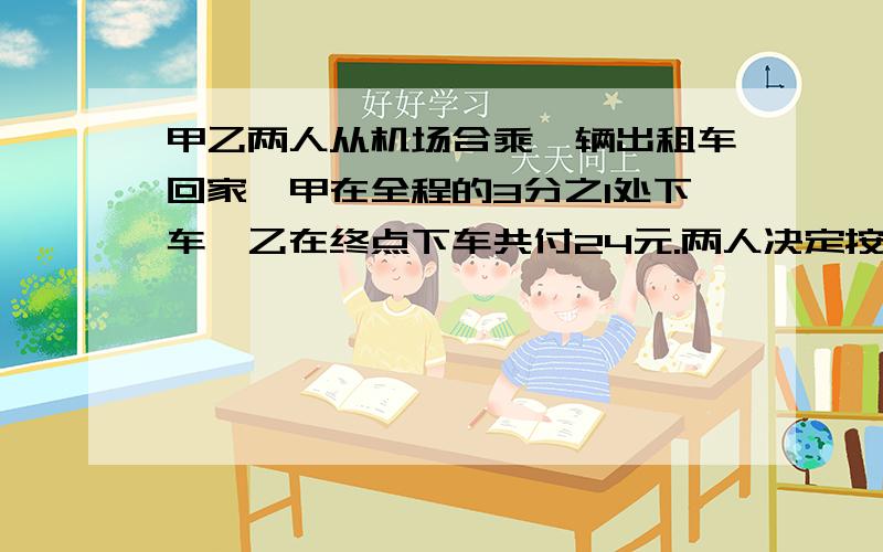 甲乙两人从机场合乘一辆出租车回家,甲在全程的3分之1处下车,乙在终点下车共付24元.两人决定按行程长短分摊车费,那么乙要付多少钱?（还要画图）