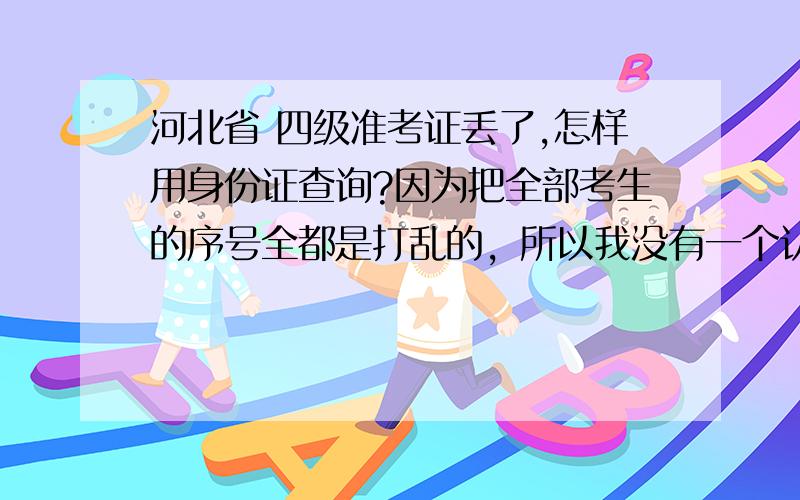 河北省 四级准考证丢了,怎样用身份证查询?因为把全部考生的序号全都是打乱的，所以我没有一个认识的人，我也忘记在哪个考场，只是听说用身份证可能查询，所以想知道登哪个网址查询