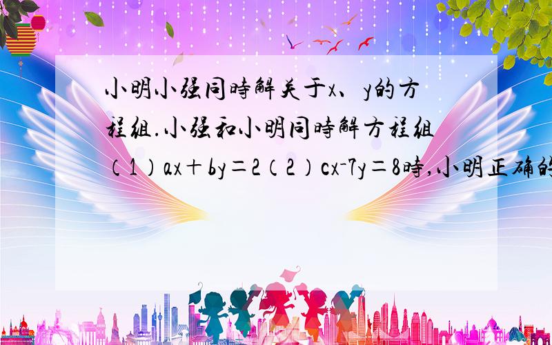 小明小强同时解关于x、y的方程组.小强和小明同时解方程组（1）ax＋by＝2（2）cx－7y＝8时,小明正确的解得x＝3,y＝－2,；而小强把c看错得到“正确解” x＝－2,y＝2,请你求出a、b、c的值