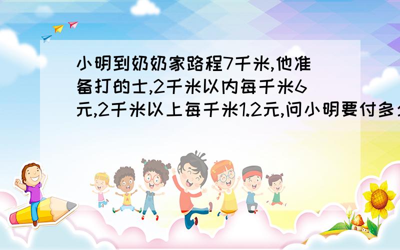 小明到奶奶家路程7千米,他准备打的士,2千米以内每千米6元,2千米以上每千米1.2元,问小明要付多少钱?