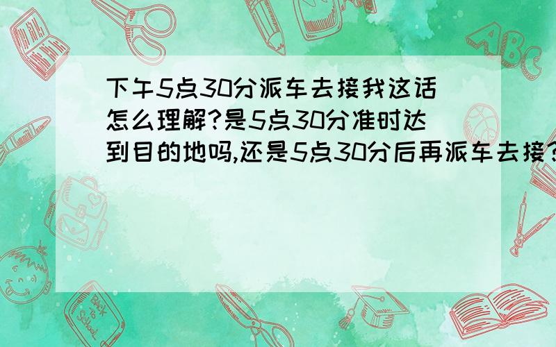 下午5点30分派车去接我这话怎么理解?是5点30分准时达到目的地吗,还是5点30分后再派车去接?