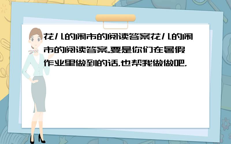 花儿的闹市的阅读答案花儿的闹市的阅读答案。要是你们在暑假作业里做到的话，也帮我做做吧，