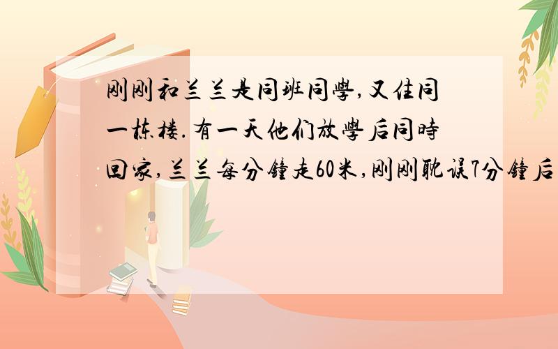 刚刚和兰兰是同班同学,又住同一栋楼.有一天他们放学后同时回家,兰兰每分钟走60米,刚刚耽误7分钟后同时同时到家 请问他妈恩的家离学校有多远?谁知道啊