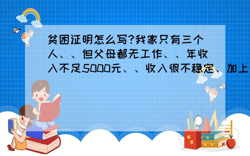 贫困证明怎么写?我家只有三个人、、但父母都无工作、、年收入不足5000元、、收入很不稳定、加上本人现读高中正须要用钱、请大家啊帮帮忙