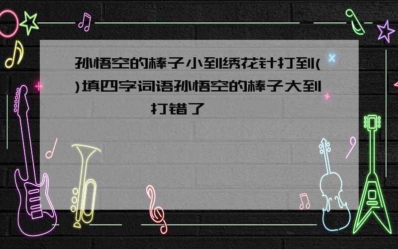 孙悟空的棒子小到绣花针打到()填四字词语孙悟空的棒子大到        打错了