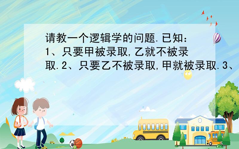 请教一个逻辑学的问题.已知：1、只要甲被录取,乙就不被录取.2、只要乙不被录取,甲就被录取.3、甲被录取.已知这三个判断只有一个真,两个假.由此可以推断出：A、甲乙都被录取.B、甲乙都