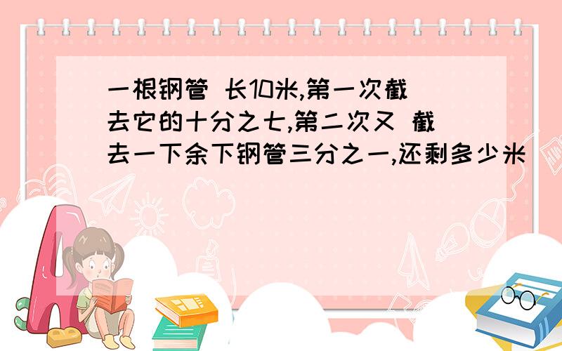 一根钢管 长10米,第一次截去它的十分之七,第二次又 截去一下余下钢管三分之一,还剩多少米