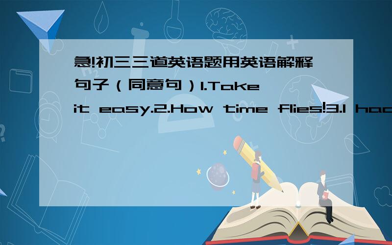 急!初三三道英语题用英语解释句子（同意句）1.Take it easy.2.How time flies!3.I had no idea what she's talking about.用英语解释句子，也就是同意句，不是用中文啊，也就是句子转换