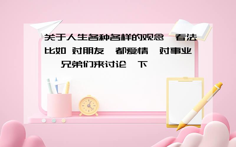 关于人生各种各样的观念、看法比如 对朋友、都爱情、对事业、 兄弟们来讨论一下