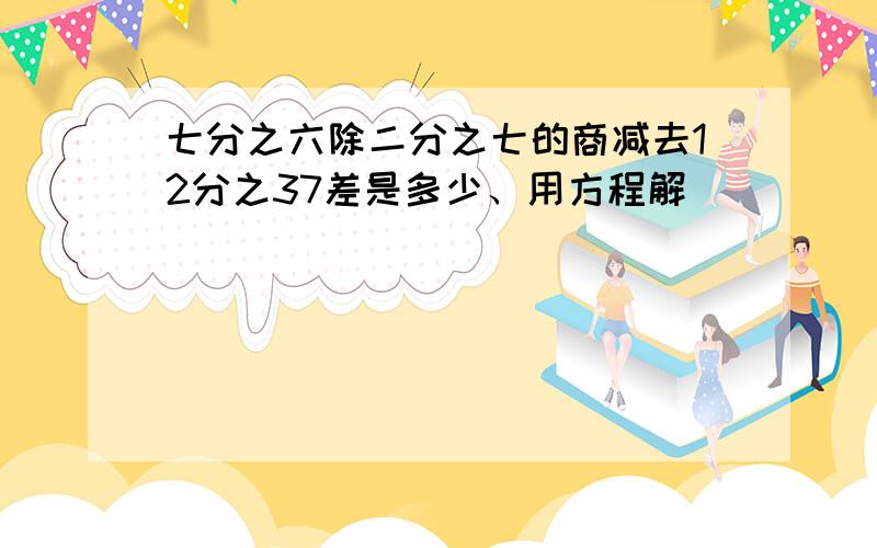 七分之六除二分之七的商减去12分之37差是多少、用方程解