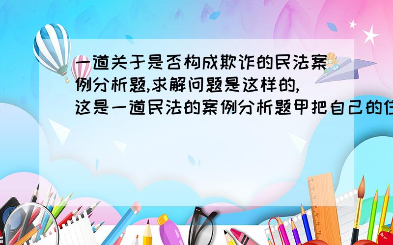 一道关于是否构成欺诈的民法案例分析题,求解问题是这样的,这是一道民法的案例分析题甲把自己的住宅非法改建成了商铺经营小卖部,因孩子出国用钱与乙签订买卖合同,规定售价100万,房屋