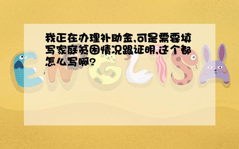 我正在办理补助金,可是需要填写家庭贫困情况跟证明,这个都怎么写啊?